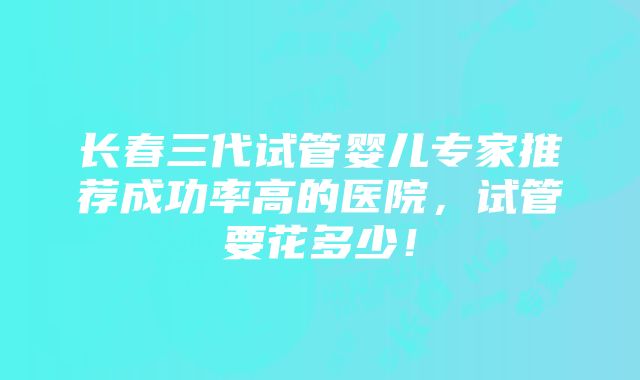 长春三代试管婴儿专家推荐成功率高的医院，试管要花多少！