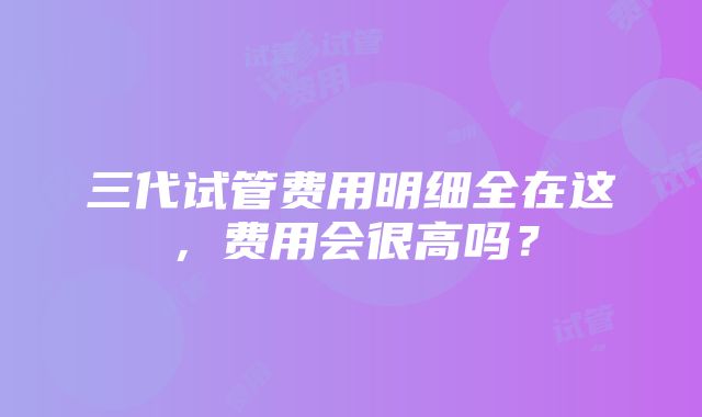 三代试管费用明细全在这，费用会很高吗？