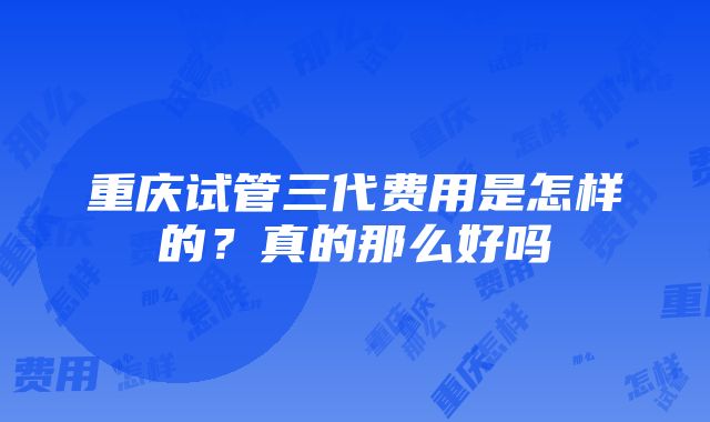 重庆试管三代费用是怎样的？真的那么好吗