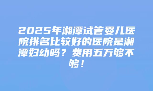 2025年湘潭试管婴儿医院排名比较好的医院是湘潭妇幼吗？费用五万够不够！