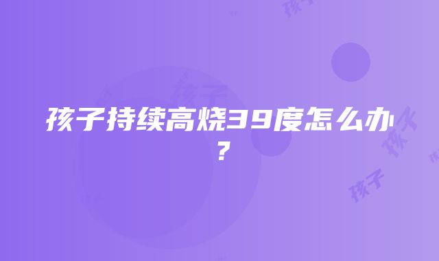 孩子持续高烧39度怎么办？