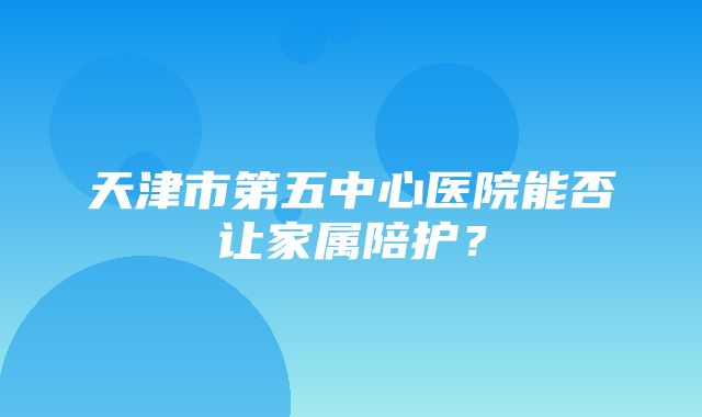 天津市第五中心医院能否让家属陪护？