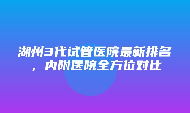 湖州3代试管医院最新排名，内附医院全方位对比