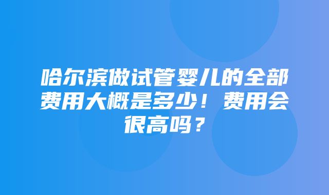 哈尔滨做试管婴儿的全部费用大概是多少！费用会很高吗？