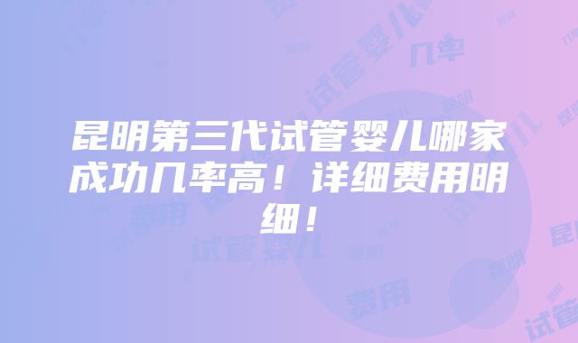 昆明第三代试管婴儿哪家成功几率高！详细费用明细！