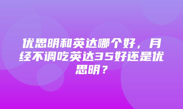 优思明和英达哪个好，月经不调吃英达35好还是优思明？