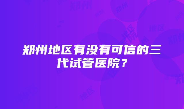 郑州地区有没有可信的三代试管医院？