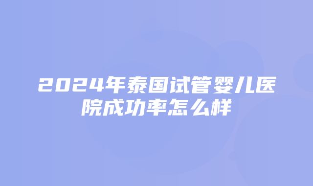 2024年泰国试管婴儿医院成功率怎么样