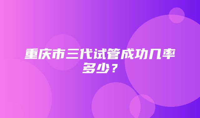 重庆市三代试管成功几率多少？