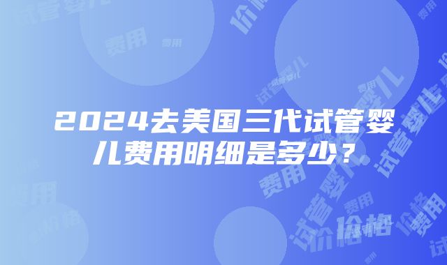 2024去美国三代试管婴儿费用明细是多少？