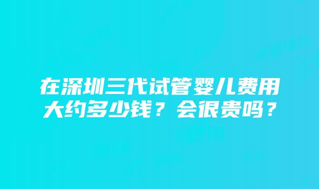 在深圳三代试管婴儿费用大约多少钱？会很贵吗？