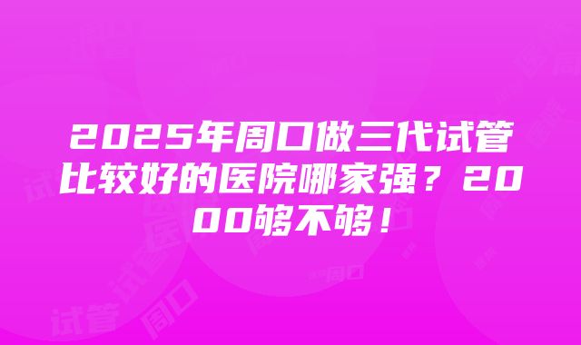 2025年周口做三代试管比较好的医院哪家强？2000够不够！