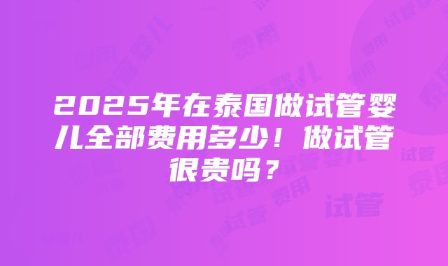 2025年在泰国做试管婴儿全部费用多少！做试管很贵吗？