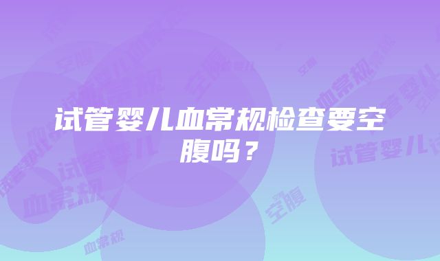 试管婴儿血常规检查要空腹吗？