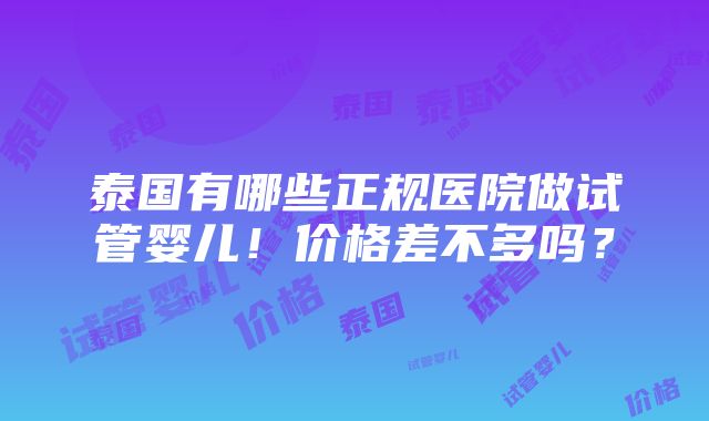 泰国有哪些正规医院做试管婴儿！价格差不多吗？