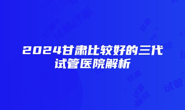 2024甘肃比较好的三代试管医院解析