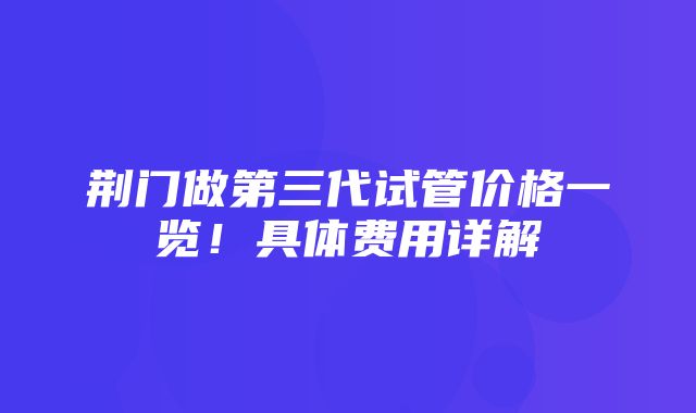 荆门做第三代试管价格一览！具体费用详解