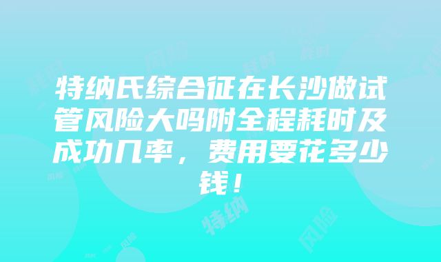 特纳氏综合征在长沙做试管风险大吗附全程耗时及成功几率，费用要花多少钱！