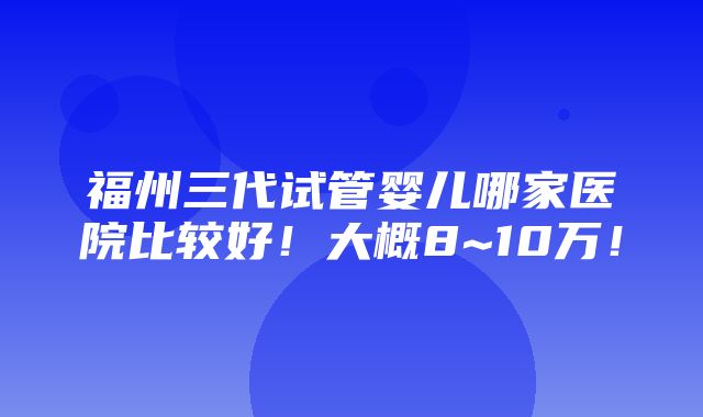 福州三代试管婴儿哪家医院比较好！大概8~10万！