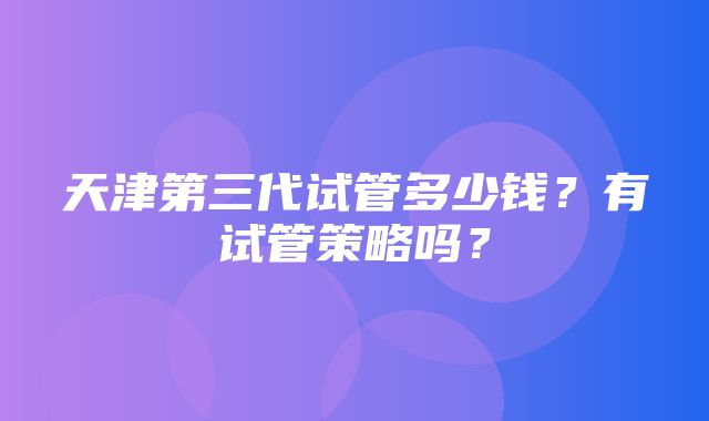 天津第三代试管多少钱？有试管策略吗？