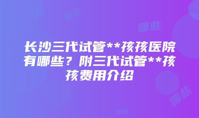 长沙三代试管**孩孩医院有哪些？附三代试管**孩孩费用介绍