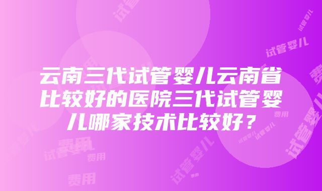 云南三代试管婴儿云南省比较好的医院三代试管婴儿哪家技术比较好？