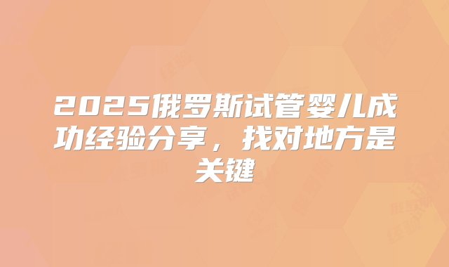 2025俄罗斯试管婴儿成功经验分享，找对地方是关键