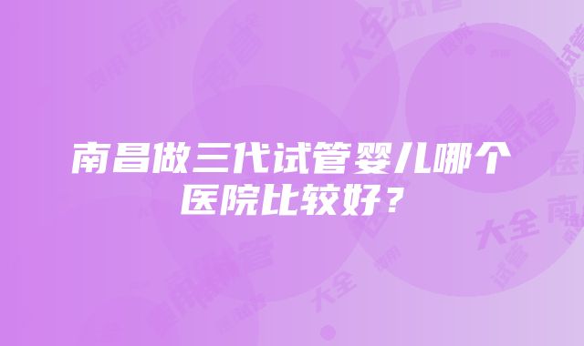 南昌做三代试管婴儿哪个医院比较好？