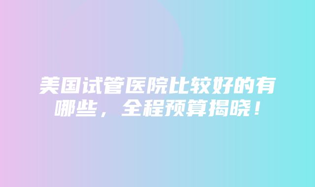 美国试管医院比较好的有哪些，全程预算揭晓！