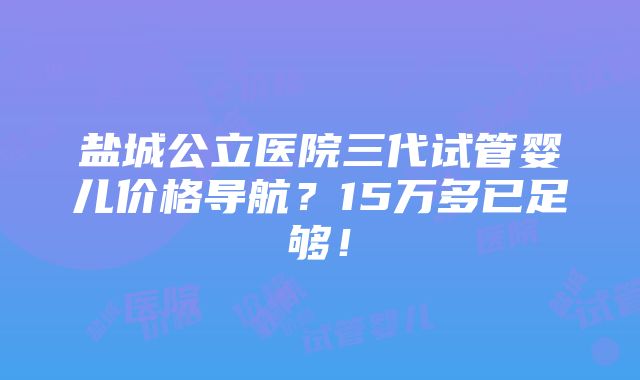 盐城公立医院三代试管婴儿价格导航？15万多已足够！