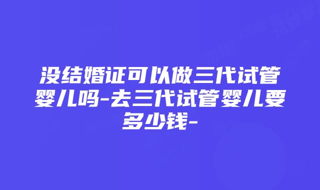 没结婚证可以做三代试管婴儿吗-去三代试管婴儿要多少钱-