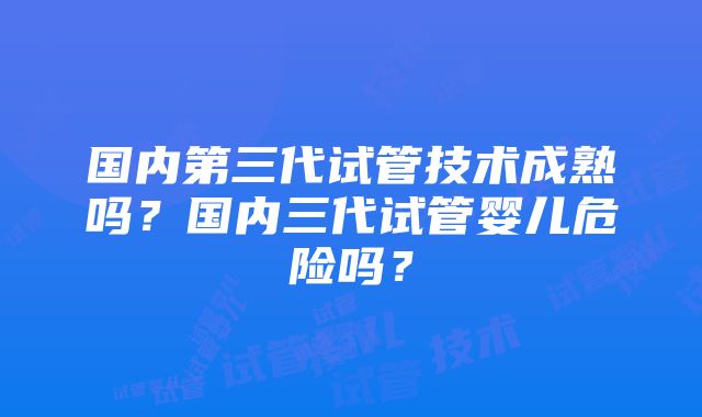 国内第三代试管技术成熟吗？国内三代试管婴儿危险吗？