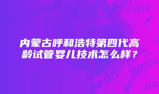 内蒙古呼和浩特第四代高龄试管婴儿技术怎么样？