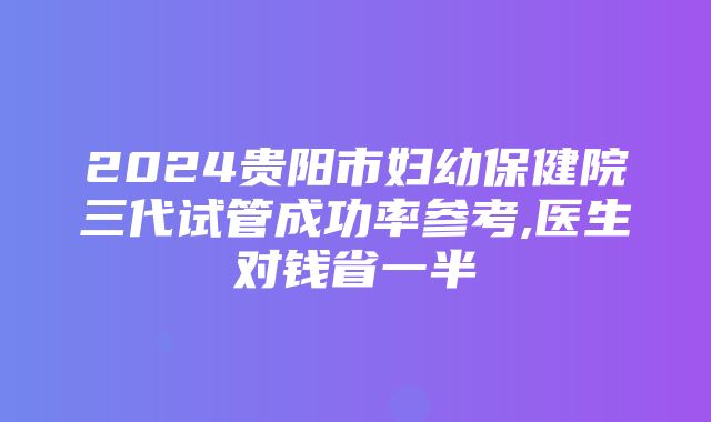 2024贵阳市妇幼保健院三代试管成功率参考,医生对钱省一半