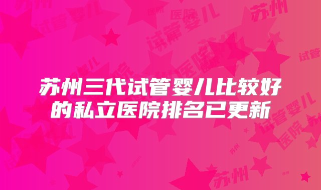 苏州三代试管婴儿比较好的私立医院排名已更新