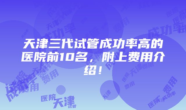 天津三代试管成功率高的医院前10名，附上费用介绍！