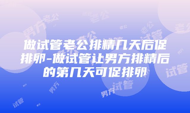 做试管老公排精几天后促排卵-做试管让男方排精后的第几天可促排卵