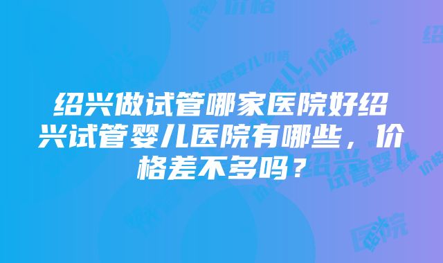 绍兴做试管哪家医院好绍兴试管婴儿医院有哪些，价格差不多吗？