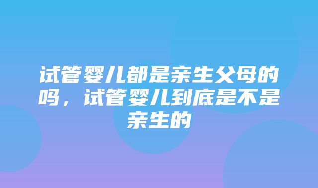 试管婴儿都是亲生父母的吗，试管婴儿到底是不是亲生的