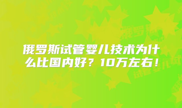 俄罗斯试管婴儿技术为什么比国内好？10万左右！