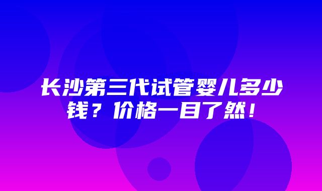 长沙第三代试管婴儿多少钱？价格一目了然！