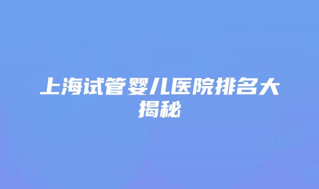 上海试管婴儿医院排名大揭秘