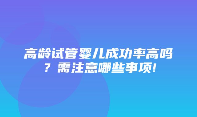 高龄试管婴儿成功率高吗？需注意哪些事项!