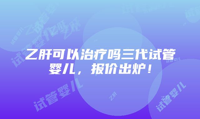 乙肝可以治疗吗三代试管婴儿，报价出炉！