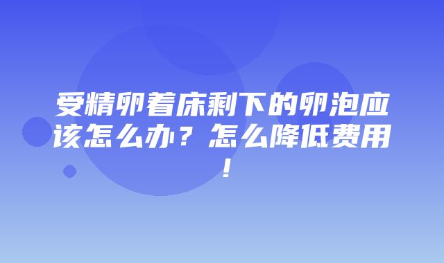 受精卵着床剩下的卵泡应该怎么办？怎么降低费用！