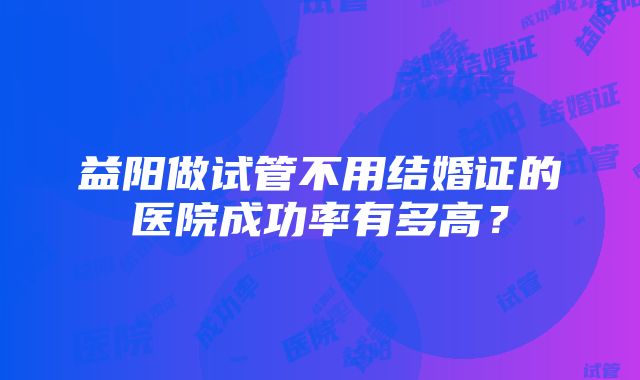 益阳做试管不用结婚证的医院成功率有多高？