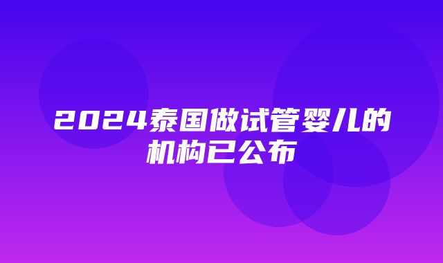 2024泰国做试管婴儿的机构已公布