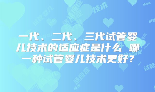 一代、二代、三代试管婴儿技术的适应症是什么 哪一种试管婴儿技术更好？