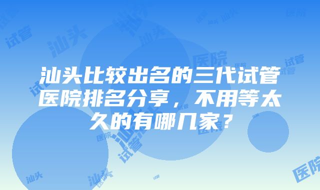 汕头比较出名的三代试管医院排名分享，不用等太久的有哪几家？