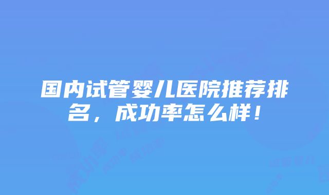 国内试管婴儿医院推荐排名，成功率怎么样！